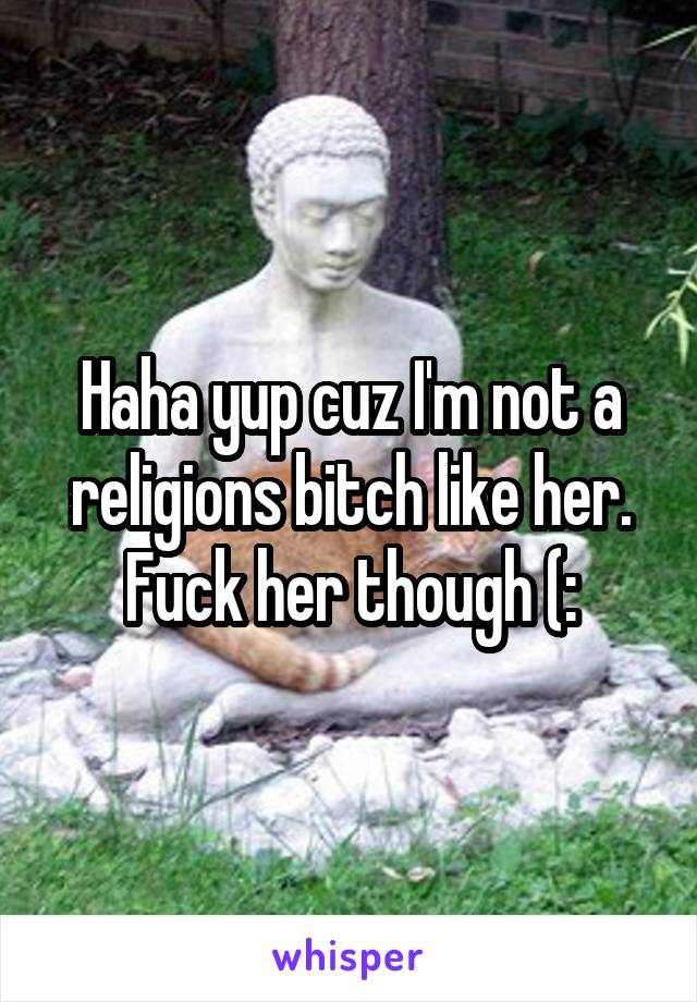 Haha yup cuz I'm not a religions bitch like her. Fuck her though (: