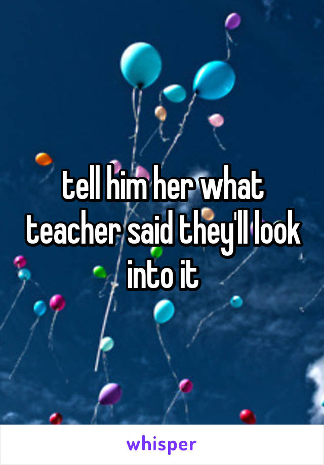 tell him her what teacher said they'll look into it