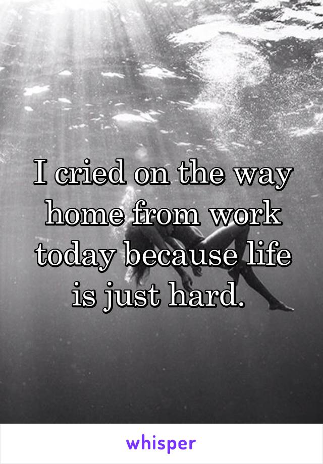 I cried on the way home from work today because life is just hard. 