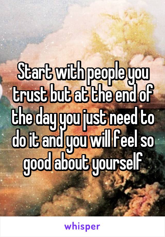 Start with people you trust but at the end of the day you just need to do it and you will feel so good about yourself