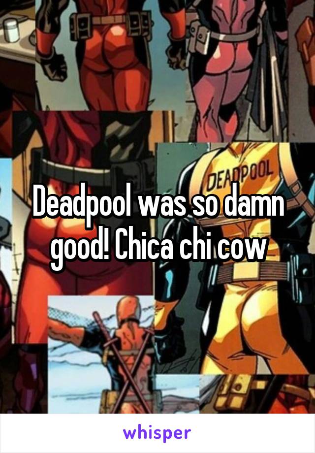 Deadpool was so damn good! Chica chi cow