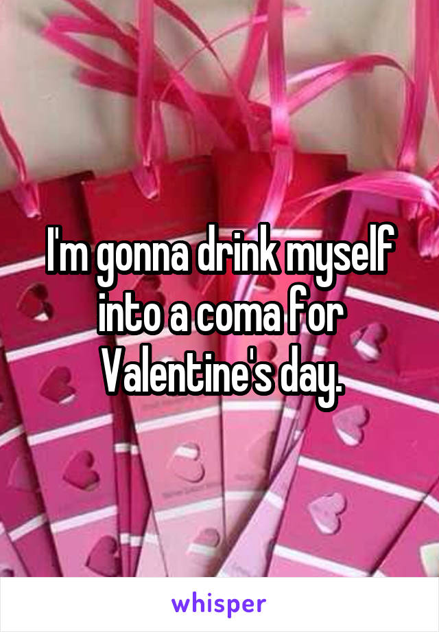 I'm gonna drink myself into a coma for Valentine's day.