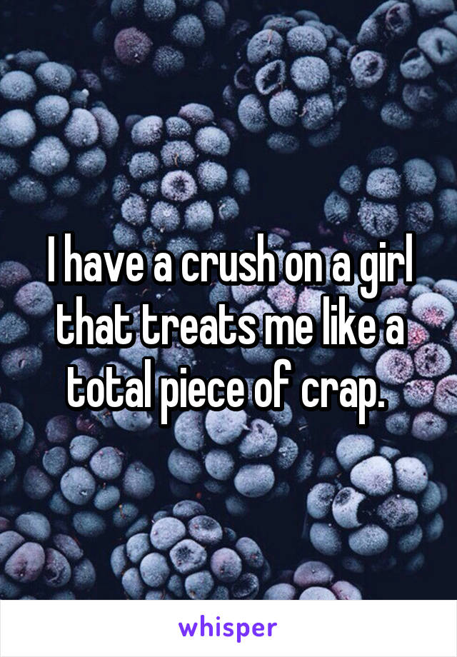 I have a crush on a girl that treats me like a total piece of crap. 