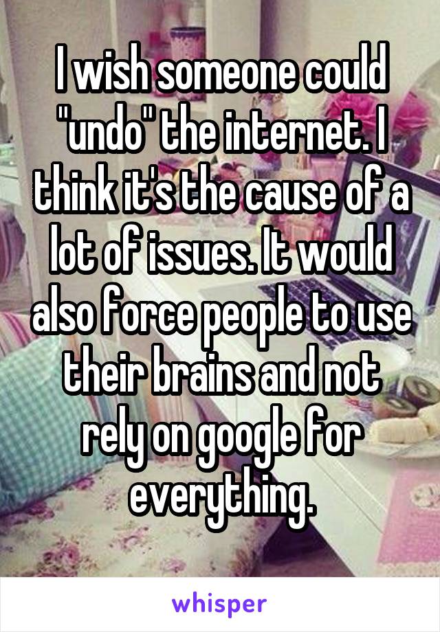 I wish someone could "undo" the internet. I think it's the cause of a lot of issues. It would also force people to use their brains and not rely on google for everything.
