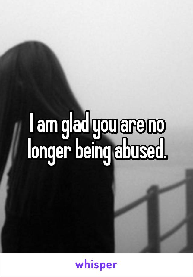 I am glad you are no longer being abused.