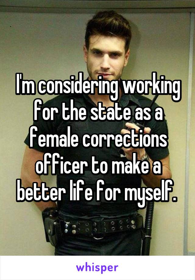 I'm considering working for the state as a female corrections officer to make a better life for myself. 