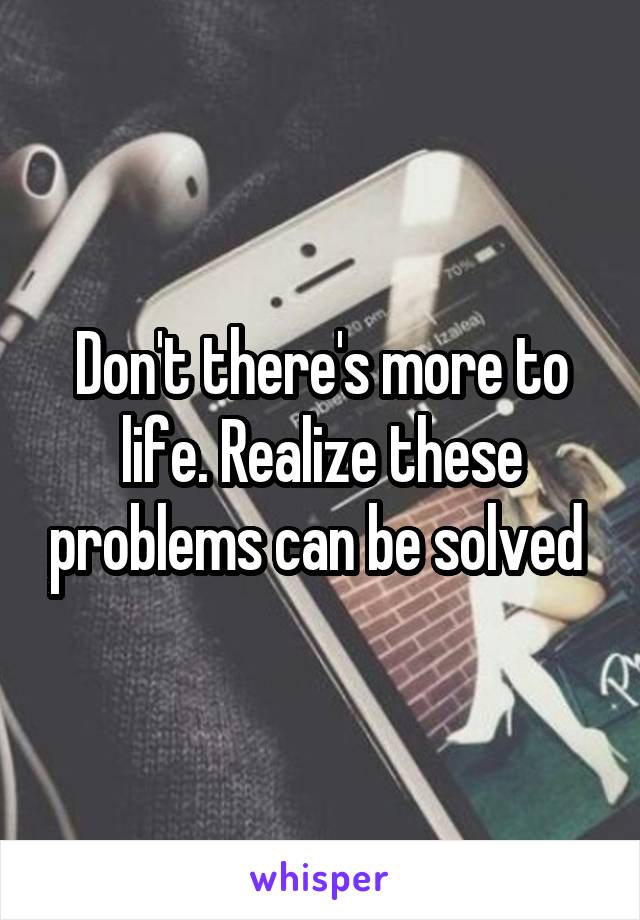 Don't there's more to life. Realize these problems can be solved 