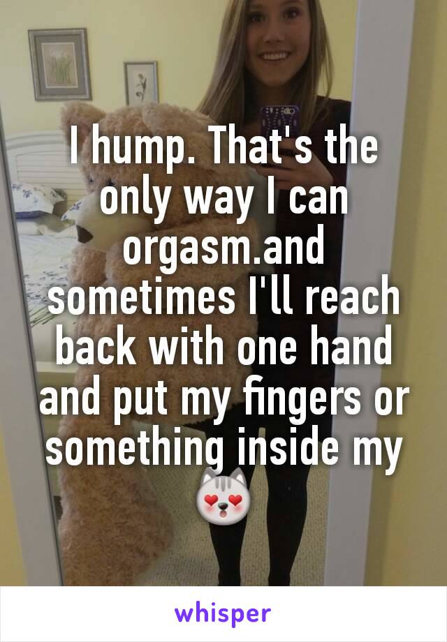 I hump. That's the only way I can orgasm.and sometimes I'll reach back with one hand and put my fingers or something inside my 😻