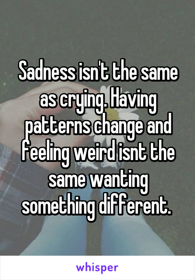 Sadness isn't the same as crying. Having patterns change and feeling weird isnt the same wanting something different. 