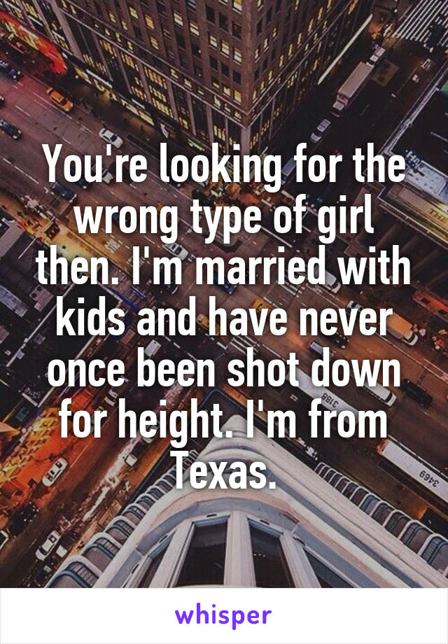 You're looking for the wrong type of girl then. I'm married with kids and have never once been shot down for height. I'm from Texas.