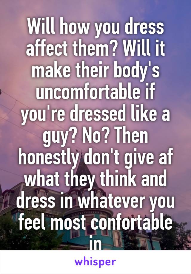 Will how you dress affect them? Will it make their body's uncomfortable if you're dressed like a guy? No? Then honestly don't give af what they think and dress in whatever you feel most confortable in