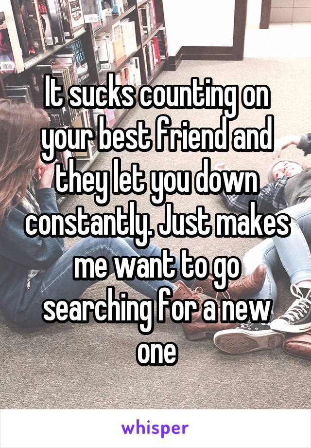 It sucks counting on your best friend and they let you down constantly. Just makes me want to go searching for a new one