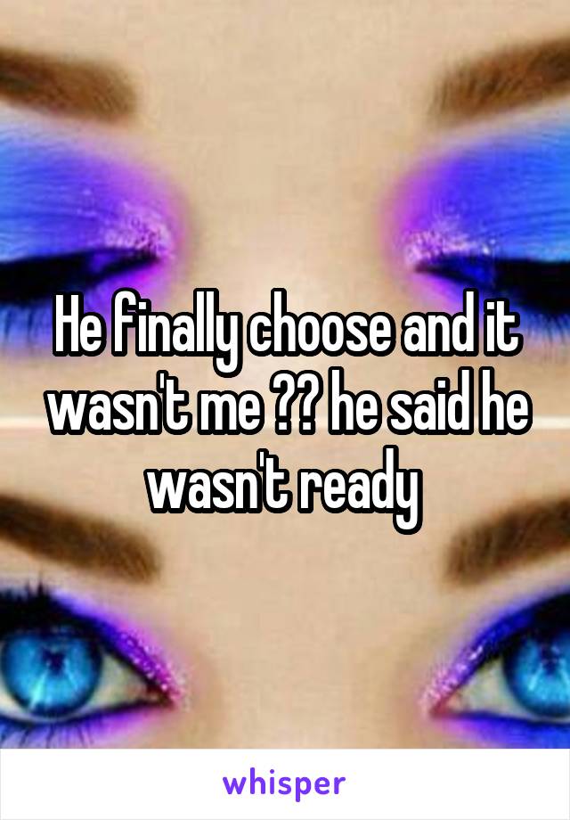 He finally choose and it wasn't me 😭😭 he said he wasn't ready 