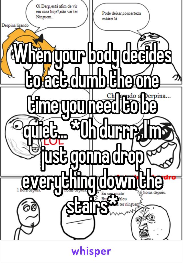 When your body decides to act dumb the one time you need to be quiet... *Oh durrr, I'm just gonna drop everything down the stairs*