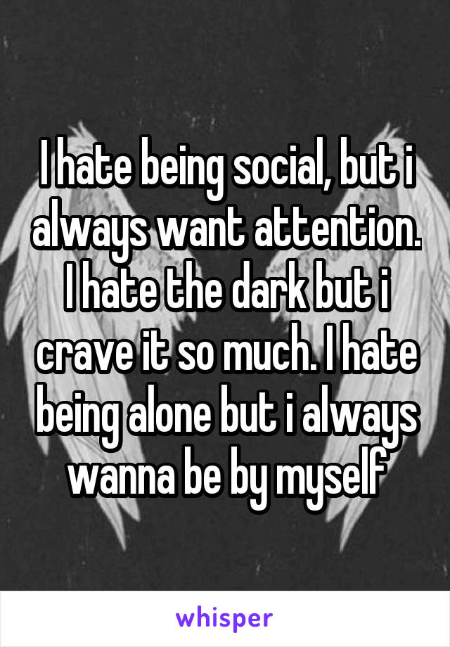 I hate being social, but i always want attention. I hate the dark but i crave it so much. I hate being alone but i always wanna be by myself
