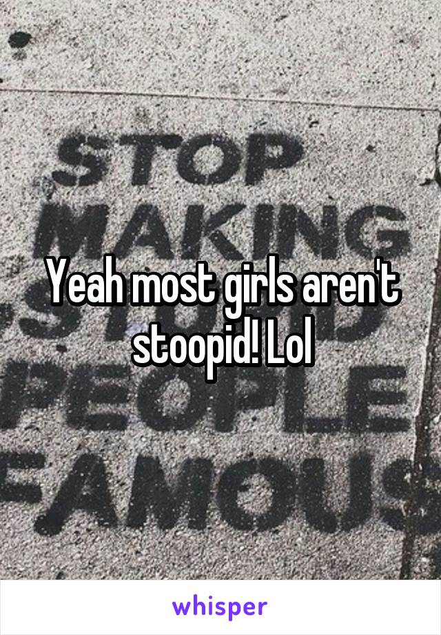 Yeah most girls aren't stoopid! Lol