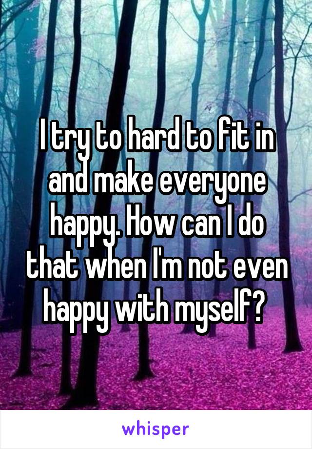 I try to hard to fit in and make everyone happy. How can I do that when I'm not even happy with myself? 