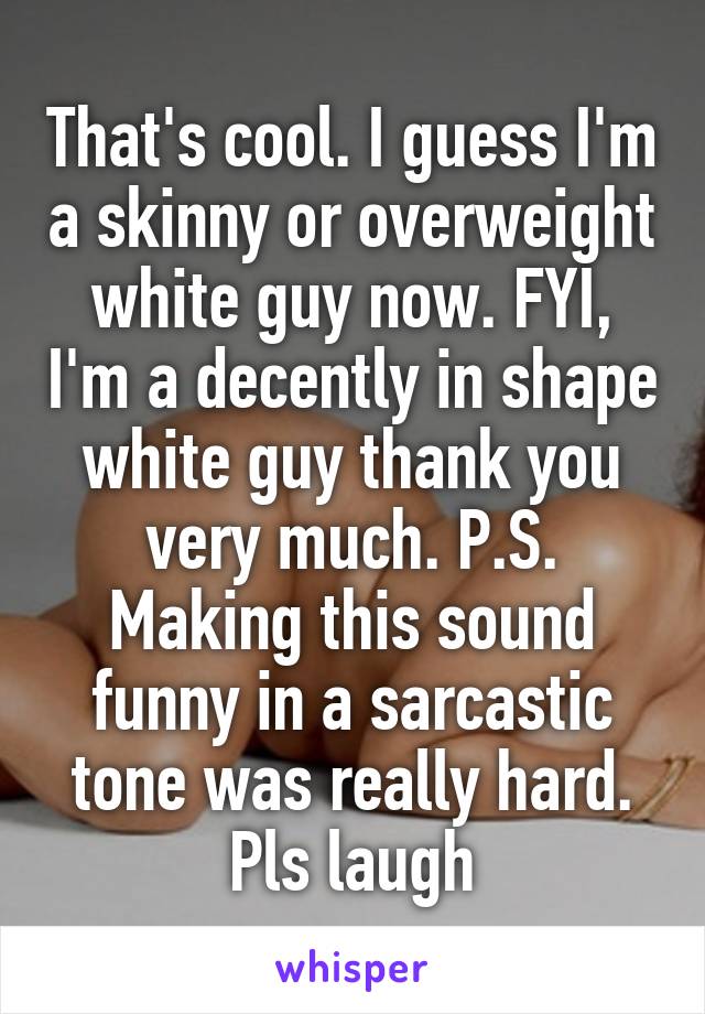 That's cool. I guess I'm a skinny or overweight white guy now. FYI, I'm a decently in shape white guy thank you very much. P.S. Making this sound funny in a sarcastic tone was really hard. Pls laugh