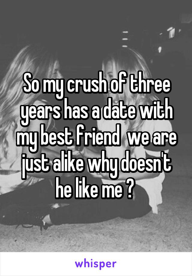 So my crush of three years has a date with my best friend  we are just alike why doesn't he like me ? 