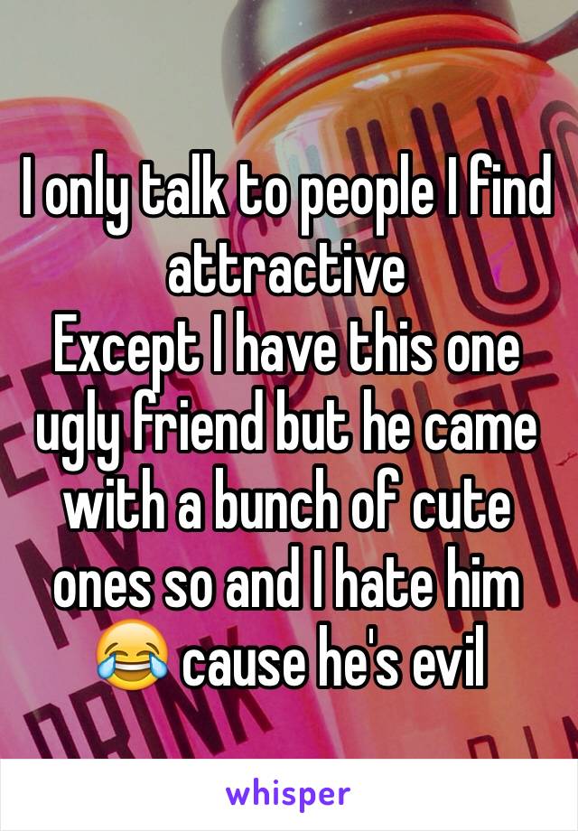I only talk to people I find attractive 
Except I have this one ugly friend but he came with a bunch of cute ones so and I hate him 😂 cause he's evil 