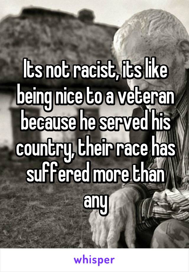 Its not racist, its like being nice to a veteran because he served his country, their race has suffered more than any
