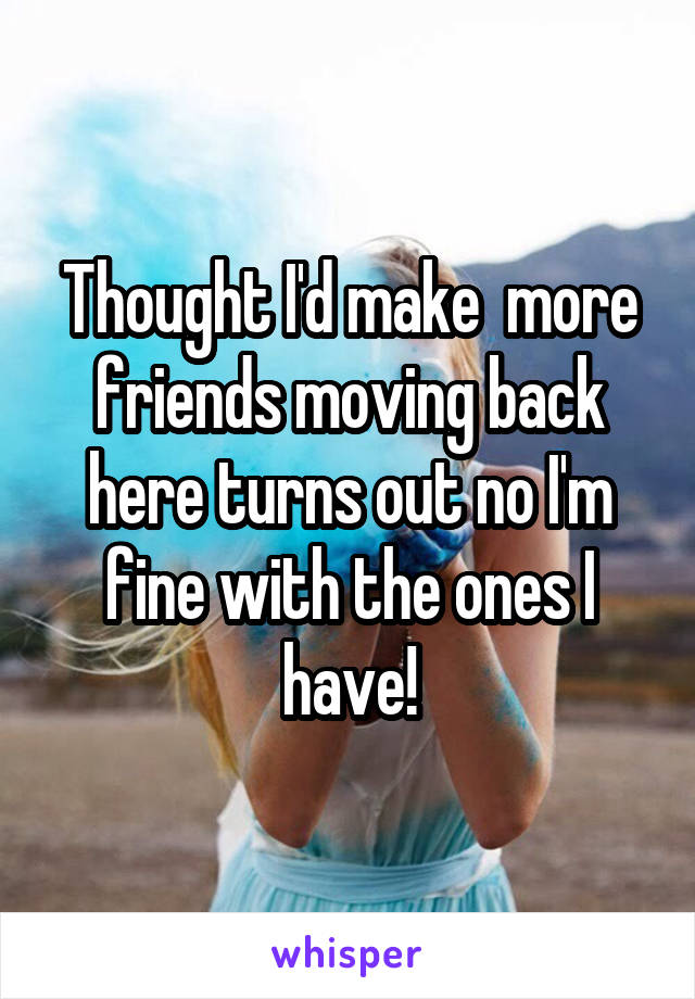Thought I'd make  more friends moving back here turns out no I'm fine with the ones I have!