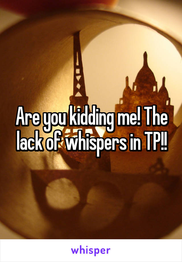 Are you kidding me! The lack of whispers in TP!!