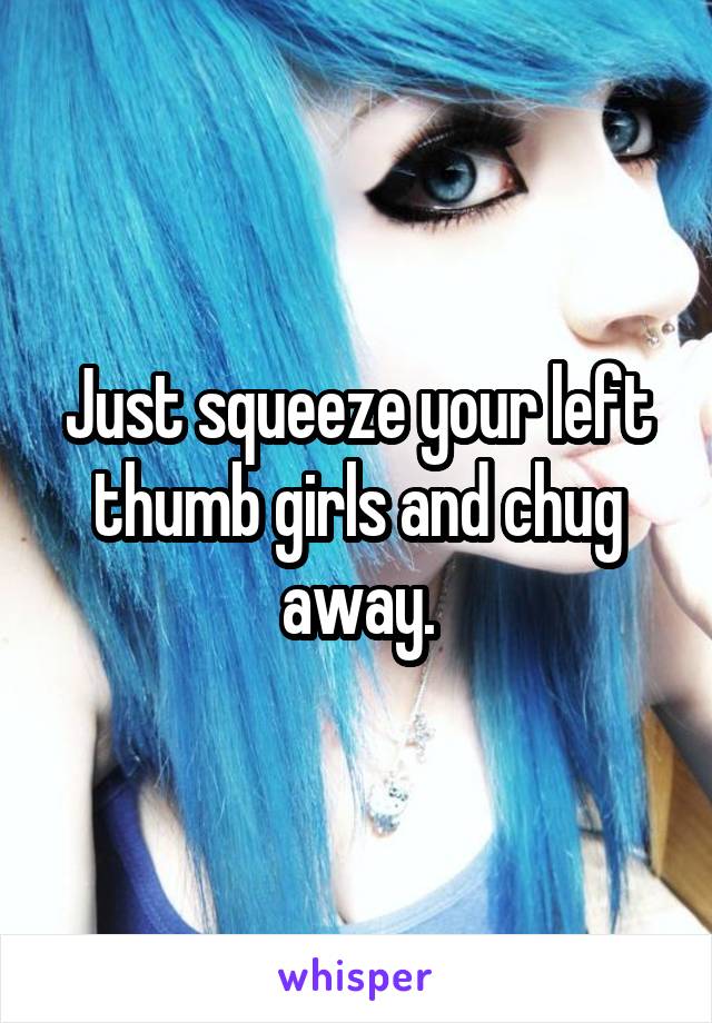 Just squeeze your left thumb girls and chug away.