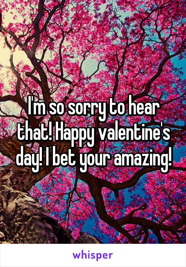 I'm so sorry to hear that! Happy valentine's day! I bet your amazing!