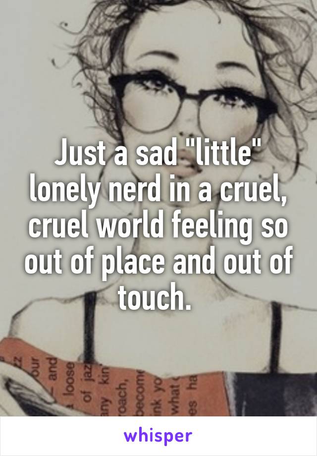Just a sad "little" lonely nerd in a cruel, cruel world feeling so out of place and out of touch. 