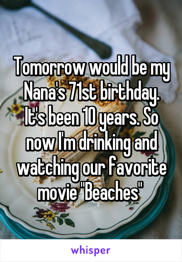 Tomorrow would be my Nana's 71st birthday. It's been 10 years. So now I'm drinking and watching our favorite movie "Beaches" 