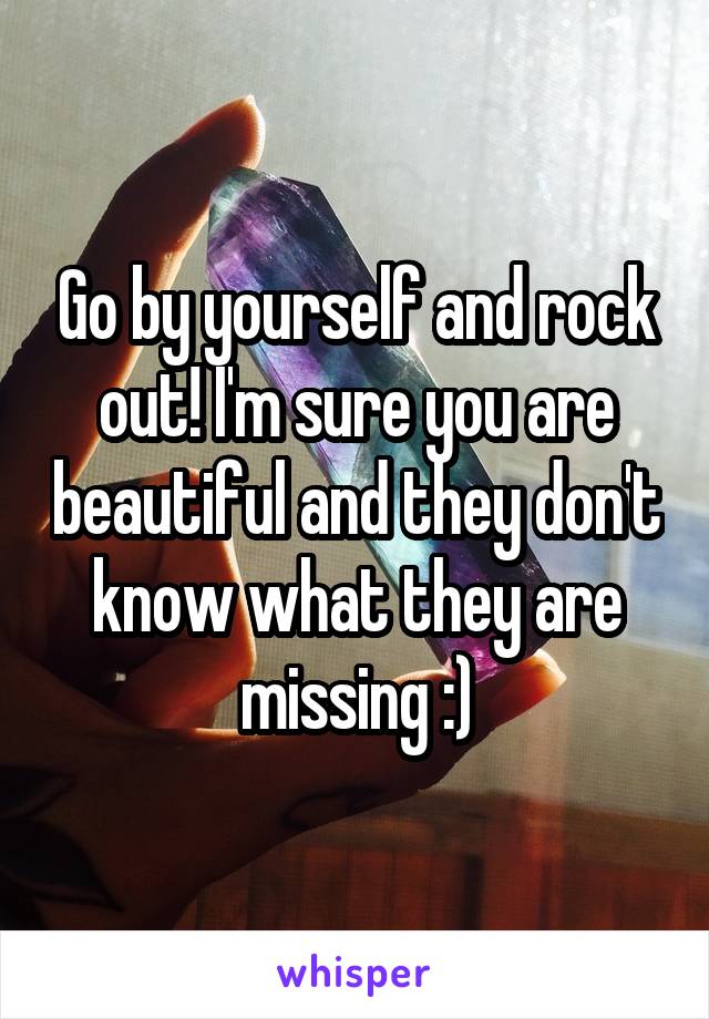 Go by yourself and rock out! I'm sure you are beautiful and they don't know what they are missing :)