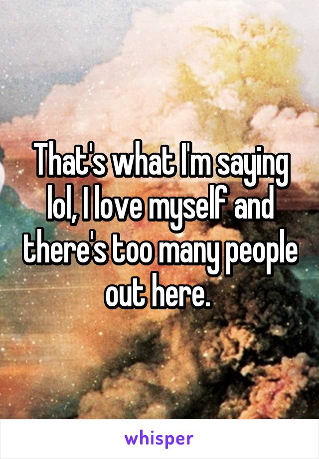 That's what I'm saying lol, I love myself and there's too many people out here. 