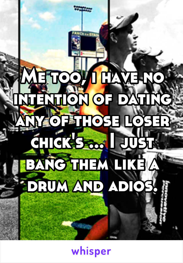 Me too, i have no intention of dating any of those loser chick's ... I just bang them like a drum and adios.