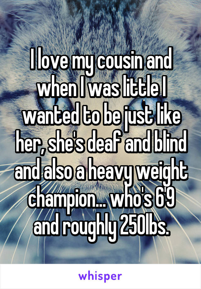 I love my cousin and when I was little I wanted to be just like her, she's deaf and blind and also a heavy weight champion... who's 6'9 and roughly 250lbs.