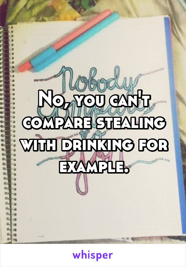 No, you can't compare stealing with drinking for example.