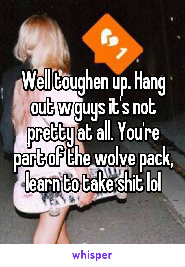 Well toughen up. Hang out w guys it's not pretty at all. You're part of the wolve pack, learn to take shit lol