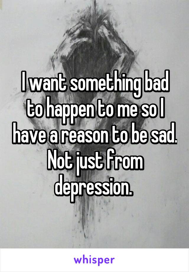 I want something bad to happen to me so I have a reason to be sad. Not just from depression. 