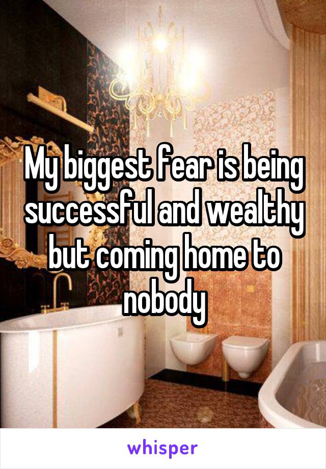 My biggest fear is being successful and wealthy but coming home to nobody