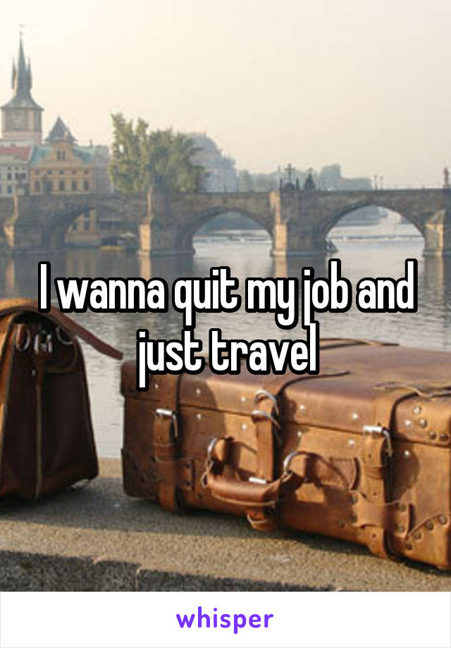 I wanna quit my job and just travel
