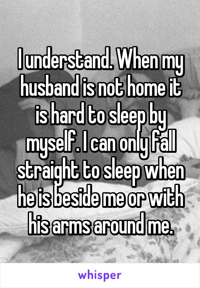 I understand. When my husband is not home it is hard to sleep by myself. I can only fall straight to sleep when he is beside me or with his arms around me.