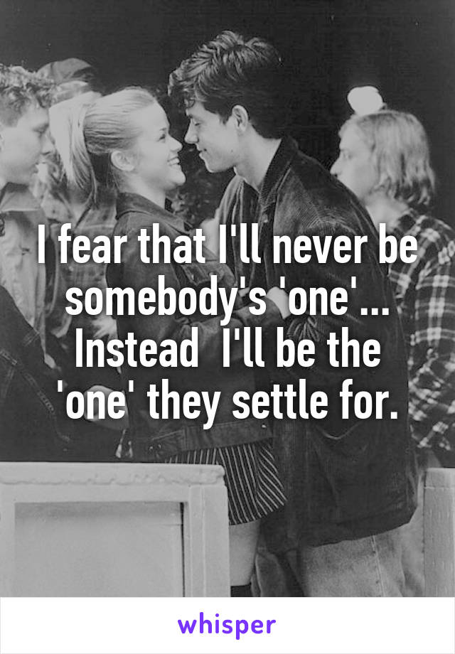 I fear that I'll never be somebody's 'one'... Instead  I'll be the 'one' they settle for.