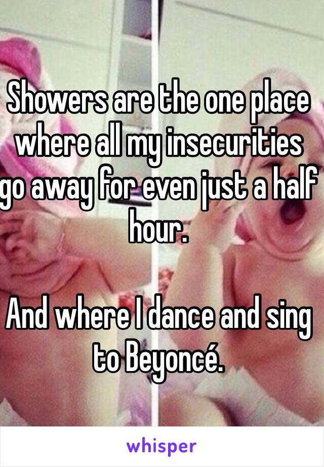 Showers are the one place where all my insecurities go away for even just a half hour.

And where I dance and sing to Beyoncé.