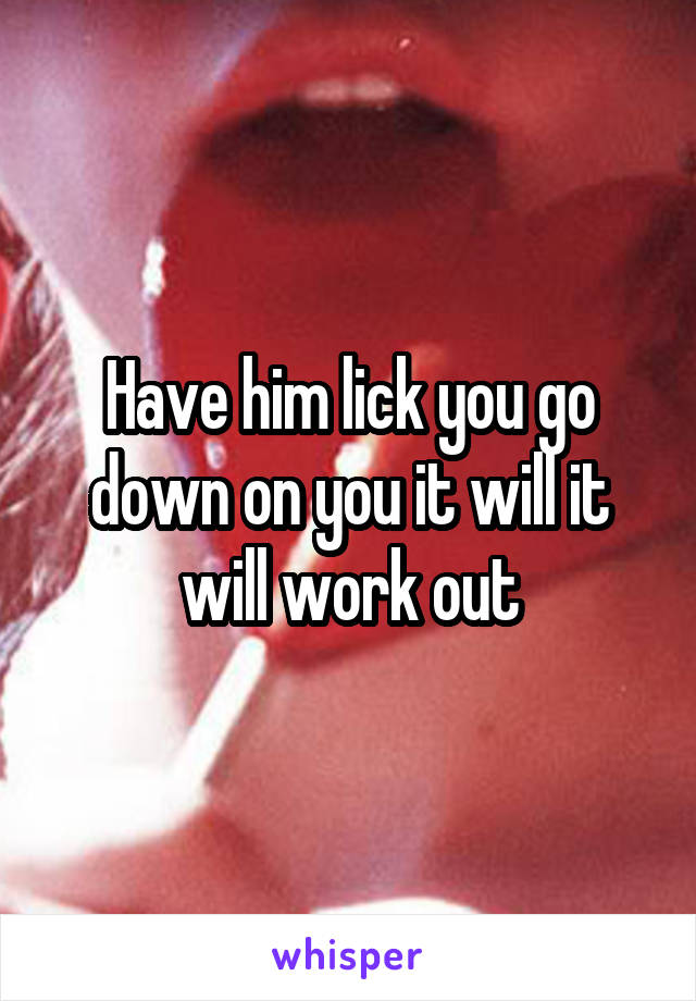 Have him lick you go down on you it will it will work out