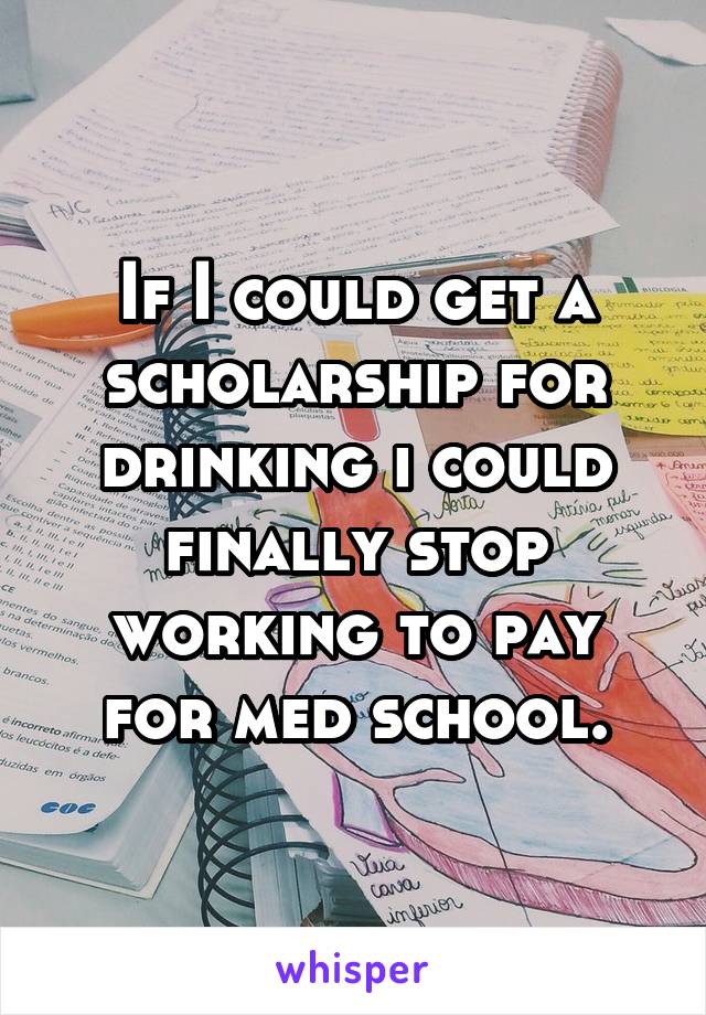 If I could get a scholarship for drinking i could finally stop working to pay for med school.