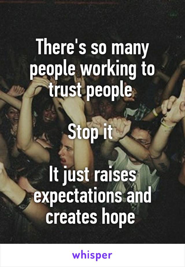 There's so many people working to trust people 

Stop it 

It just raises expectations and creates hope 