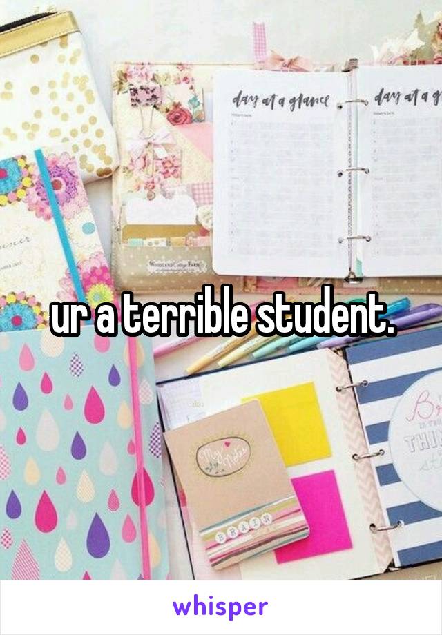 ur a terrible student.