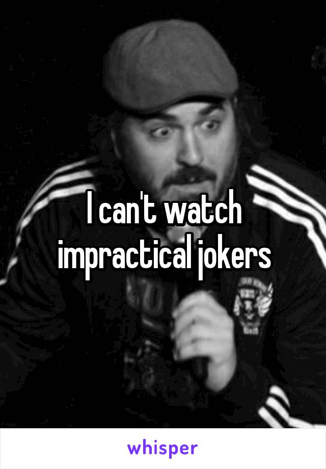 I can't watch impractical jokers