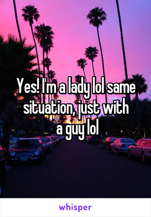 Yes! I'm a lady lol same situation, just with
 a guy lol