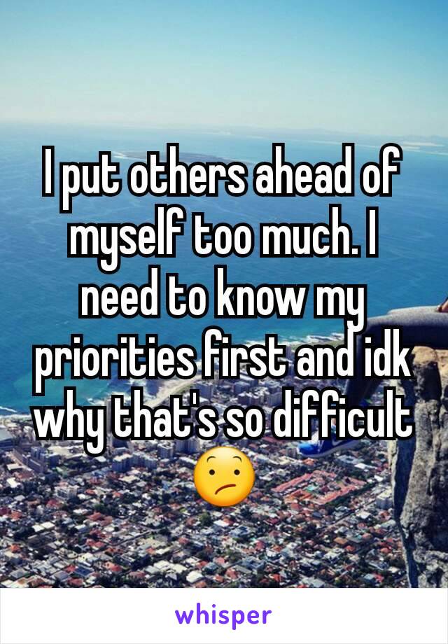 I put others ahead of myself too much. I need to know my priorities first and idk why that's so difficult 😕